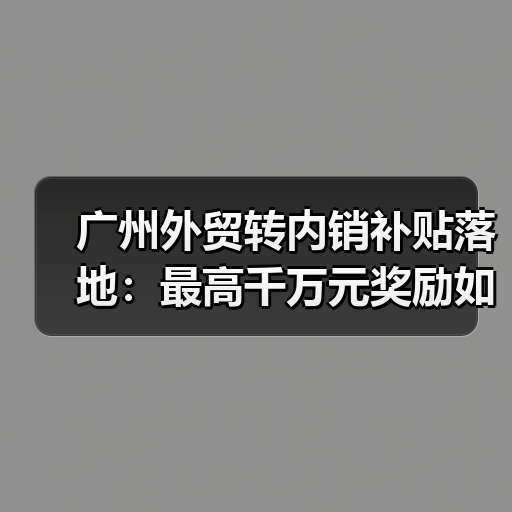 广州外贸转内销补贴落地：最高千万元奖励如何助力企业转型？（图4）
