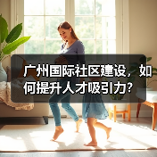 广州国际社区建设,如何提升人才吸引力?(图2) 广州国际社区建设,如何提升人才吸引力?(图2)